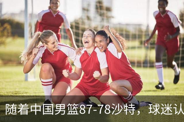 随着中国男篮87-78沙特，球迷认清3个事实，这水平夺冠有困难